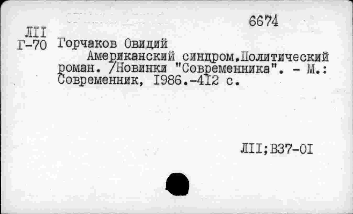 ﻿6674
ли
Г-70 Горчаков Овидий
Американский синдром,Политический оман. /Новинки "Современника”. - М.: овременник, 1986.-412 с.
ЛП;В37-01